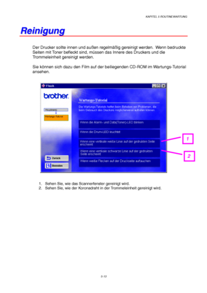 Page 85KAPITEL 5 ROUTINEWARTUNG
5-13
R R
e e
i i
n n
i i
g g
u u
n n
g g
Der Drucker sollte innen und außen regelmäßig gereinigt werden.  Wenn bedruckte
Seiten mit Toner befleckt sind, müssen das Innere des Druckers und die
Trommeleinheit gereinigt werden.
Sie können sich dazu den Film auf der beiliegenden CD-ROM im Wartungs-Tutorial
ansehen.
1.  Sehen Sie, wie das Scannerfenster gereinigt wird.
2.  Sehen Sie, wie der Koronadraht in der Trommeleinheit gereinigt wird.
1
2
 