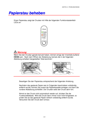 Page 92KAPITEL 6  PROBLEMLÖSUNG
6-6
P P
a a
p p
i i
e e
r r
s s
t t
a a
u u
   
b b
e e
h h
e e
b b
e e
n n
Einen Papierstau zeigt der Drucker mit Hilfe der folgenden Funktionstastenfeld-
LEDs an:
Ready
Alarm Paper
Toner
Data
Drum
 Warnung:
Wenn Sie den Drucker gerade benutzt haben, können einige der Innenteile äußerst
HEISS sein.  Nach dem Öffnen der Abdeckung niemals die in der folgenden
Abbildung schattiert dargestellten Teile berühren!
Beseitigen Sie den Papierstau entsprechend der folgenden Anleitung....