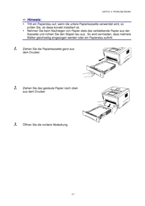 Page 93KAPITEL 6  PROBLEMLÖSUNG
6-7
✏ Hinweis:
y  Tritt ein Papierstau auf, wenn die untere Papierkassette verwendet wird, so
prüfen Sie, ob diese korrekt installiert ist.
y  Nehmen Sie beim Nachlegen von Papier stets das verbleibende Papier aus der
Kassette und richten Sie den Stapel neu aus.  So wird vermieden, dass mehrere
Blätter gleichzeitig eingezogen werden oder ein Papierstau auftritt.
1. Ziehen Sie die Papierkassette ganz aus
dem Drucker.
2. Ziehen Sie das gestaute Papier nach oben
aus dem Drucker.
3....