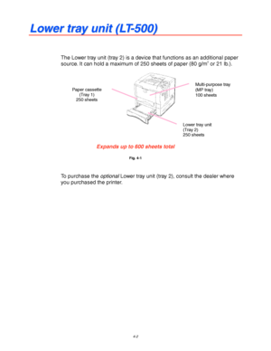 Page 1234-2
L L
o o
w w
e e
r r
   
t t
r r
a a
y y
   
u u
n n
i i
t t
   
( (
L L
T T
- -
5 5
0 0
0 0
) )
The Lower tray unit (tray 2) is a device that functions as an additional paper
source. It can hold a maximum of 250 sheets of paper (80 g/m2 or 21 lb.).
Expands up to 600 sheets total
Fig. 4-1
To purchase the optional Lower tray unit (tray 2), consult the dealer where
you purchased the printer.
Multi-purpose tray
(MP tray)
100 sheets
Lower tray unit
(Tray 2)
250 sheets
Paper cassette
(Tray 1)
250 sheets
 