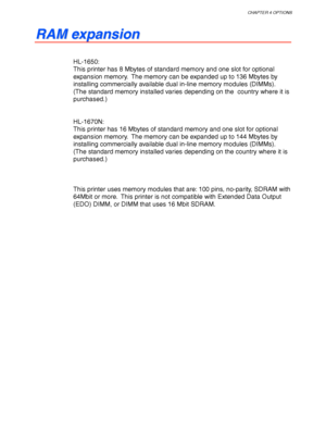 Page 130CHAPTER 4 OPTIONS
4-9
R R
A A
M M
   
e e
x x
p p
a a
n n
s s
i i
o o
n n
HL-1650:
This printer has 8 Mbytes of standard memory and one slot for optional
expansion memory.  The memory can be expanded up to 136 Mbytes by
installing commercially available dual in-line memory modules (DIMMs).
(The standard memory installed varies depending on the  country where it is
purchased.)
HL-1670N:
This printer has 16 Mbytes of standard memory and one slot for optional
expansion memory.  The memory can be expanded up...