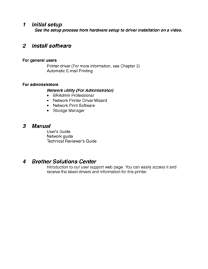 Page 141-4
 
 
1 Initial setup
 See the setup process from hardware setup to driver installation on a video.
  
 
 
2 Install software
 
For general users Printer driver (For more information, see Chapter 2)
 Automatic E-mail Printing
 
For administrators
Network utility (For Administrator)• BRAdmin Professional
• Network Printer Driver Wizard
• Network Print Software
• Storage Manager
 
 
3Manual
User ’s Guide
Network guide
 Technical Reviewer ’s Guide
 
 
 
4 Brother Solutions Center
Introduction to our user...