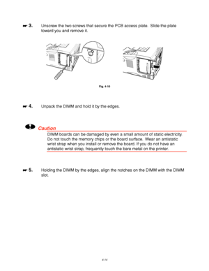 Page 1354-14
☛
☛☛ ☛ 3.Unscrew the two screws that secure the PCB access plate.  Slide the plate
toward you and remove it.
Fig. 4-10
☛
☛☛ ☛ 4.Unpack the DIMM and hold it by the edges.
!Caution
DIMM boards can be damaged by even a small amount of static electricity.
Do not touch the memory chips or the board surface.  Wear an antistatic
wrist strap when you install or remove the board. If you do not have an
antistatic wrist strap, frequently touch the bare metal on the printer.
☛
☛☛ ☛ 5.Holding the DIMM by the...