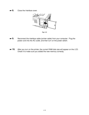 Page 1374-16
☛
☛☛ ☛ 8.Close the Interface cover.
Fig. 4-13
☛
☛☛ ☛ 9.Reconnect the interface cable (printer cable) from your computer.  Plug the
power cord into the AC outlet, and then turn on the power switch.
☛
☛☛ ☛ 10.After you turn on the printer, the current RAM disk size will appear on the LCD.
Check it to make sure you added the new memory correctly.
 