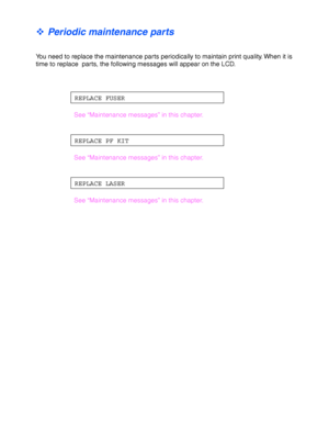 Page 1425-2
™ Periodic maintenance parts
You need to replace the maintenance parts periodically to maintain print quality. When it is
time to replace  parts, the following messages will appear on the LCD.
REPLACE FUSER
See “Maintenance messages” in this chapter.
REPLACE PF KIT
See “Maintenance messages” in this chapter.
REPLACE LASER
See “Maintenance messages” in this chapter.
 