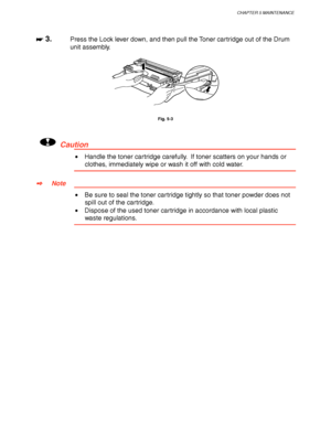 Page 147CHAPTER 5 MAINTENANCE
5-7
☛
☛☛ ☛ 3.Press the Lock lever down, and then pull the Toner cartridge out of the Drum
unit assembly.
Fig. 5-3
!Caution
•  Handle the toner cartridge carefully.  If toner scatters on your hands or
clothes, immediately wipe or wash it off with cold water.
✒
✒✒ ✒Note
•  Be sure to seal the toner cartridge tightly so that toner powder does not
spill out of the cartridge.
•  Dispose of the used toner cartridge in accordance with local plastic
waste regulations.
 