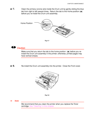 Page 151CHAPTER 5 MAINTENANCE
5-11
☛
☛☛ ☛ 7.Clean the primary corona wire inside the Drum unit by gently sliding the blue
tab from right to left several times.  Return the tab to the Home position ()
before you re-install the Drum unit assembly.
Fig. 5-7
!Caution
Make sure that you return the tab to the home position  () before you re-
install the Drum unit assembly in the printer; otherwise, printed pages may
have vertical stripes.
☛
☛☛ ☛ 8.Re-install the Drum unit assembly into the printer.  Close the Front...