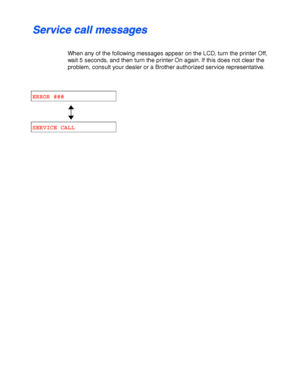Page 1706-4
S S
e e
r r
v v
i i
c c
e e
   
c c
a a
l l
l l
   
m m
e e
s s
s s
a a
g g
e e
s s
When any of the following messages appear on the LCD, turn the printer Off,
wait 5 seconds, and then turn the printer On again. If this does not clear the
problem, consult your dealer or a Brother authorized service representative.
ERROR ###
SERVICE CALL
 
