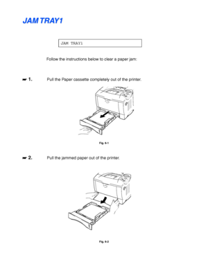 Page 1746-8
J J
A A
M M
   
T T
R R
A A
Y Y
1 1
JAM TRAY1
Follow the instructions below to clear a paper jam:
☛
☛☛ ☛ 1.Pull the Paper cassette completely out of the printer.
Fig. 6-1
☛
☛☛ ☛ 2.Pull the jammed paper out of the printer.
Fig. 6-2
 