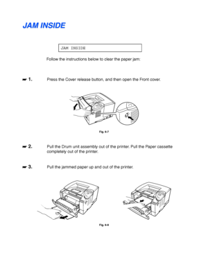 Page 1786-12
J J
A A
M M
   
I I
N N
S S
I I
D D
E E
JAM INSIDE
Follow the instructions below to clear the paper jam:
☛
☛☛ ☛ 1.Press the Cover release button, and then open the Front cover.
Fig. 6-7
☛
☛☛ ☛ 2.Pull the Drum unit assembly out of the printer. Pull the Paper cassette
completely out of the printer.
☛
☛☛ ☛ 3.Pull the jammed paper up and out of the printer.
Fig. 6-8
 