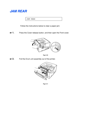 Page 1806-14
J J
A A
M M
   
R R
E E
A A
R R
JAM REAR
Follow the instructions below to clear a paper jam:
☛
☛☛ ☛ 1.Press the Cover release button, and then open the Front cover.
Fig. 6-10
☛
☛☛ ☛ 2.Pull the Drum unit assembly out of the printer.
Fig. 6-11
 