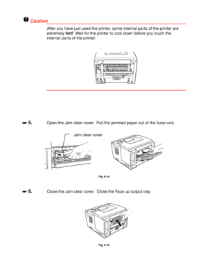 Page 1826-16
!Caution
After you have just used the printer, some internal parts of the printer are
extremely hot!  Wait for the printer to cool down before you touch the
internal parts of the printer.
☛
☛☛ ☛ 5.Open the Jam clear cover.  Pull the jammed paper out of the fuser unit.
Fig. 6-14
☛
☛☛ ☛ 6.Close the Jam clear cover.  Close the Face up output tray.
Fig. 6-15
Jam clear cover
 