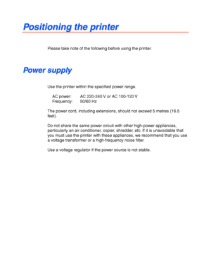 Page 201-10
 
 
P P
o o
s s
i i
t t
i i
o o
n n
i i
n n
g g
   
t t
h h
e e
   
p p
r r
i i
n n
t t
e e
r r
 
 
 
 
Please take note of the following before using the printer.
 
 
 
 
P P
o o
w w
e e
r r
   
s s
u u
p p
p p
l l
y y
 
 
 
Use the printer within the specified power range.
 
 
AC power: AC 220-240 V or AC 100-120 V
 Frequency: 50/60 Hz
 
 
The power cord, including extensions, should not exceed 5 metres (16.5
feet).
 
 
Do not share the same power circuit with other high-power appliances,...