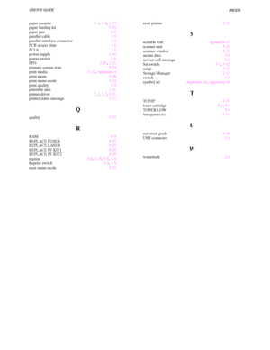 Page 235INDEX
Index -2
paper cassette1-1, 1-8, 1-17
paper feeding kit5-25
paper jam6-6
parallel cable1-2
parallel interface connector1-9
PCB access plate1-9
PCL62-1
power supply1-10
power switch1-9
PPD2-20, 2-21
primary corona wire5-23
print media1-12, Appendix-5
print menu3-38
print menu mode3-24
print quality2-5
printable area1-16
printer driver2-1, 2-3, 2-11
printer status message3-17
Q
quality3-37
R
RAM4-9
REPLACE FUSER5-25
REPLACE LASER5-25
REPLACE PF KIT15-25
REPLACE PF KIT25-25
reprint2-8, 2-15, 3-5, 3-6...