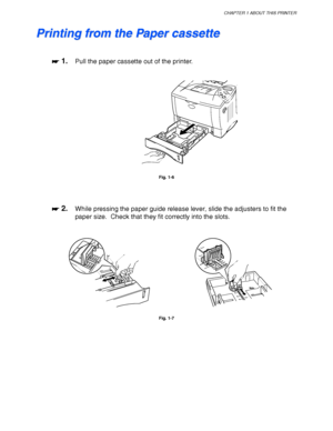 Page 27CHAPTER 1 ABOUT THIS PRINTER
1-17
 P P
r r
i i
n n
t t
i i
n n
g g
   
f f
r r
o o
m m
   
t t
h h
e e
   
P P
a a
p p
e e
r r
   
c c
a a
s s
s s
e e
t t
t t
e e
 
 
 
☛
☛☛ ☛ 1.Pull the paper cassette out of the printer.
 
 
 
 
 
Fig. 1-6
 
 
 
 
☛
☛☛ ☛ 2.While pressing the paper guide release lever, slide the adjusters to fit the
paper size.  Check that they fit correctly into the slots.
 
 
 
 
Fig. 1-7
 