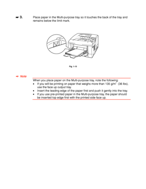 Page 321-22
 
 
☛
☛☛ ☛ 3.Place paper in the Multi-purpose tray so it touches the back of the tray and
remains below the limit mark.
 
 
 
 
 
 
Fig. 1-13
 
 
 
✒
✒✒ ✒  Note
 When you place paper on the Multi-purpose tray, note the following:
 •If you will be printing on paper that weighs more than 135 g/m2  (36 lbs),
use the face up output tray.
 •Insert the leading edge of the paper first and push it gently into the tray.
•  If you use pre-printed paper in the Multi-purpose tray, the paper should
be inserted...