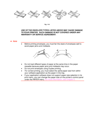 Page 361-26
Fig. 1-16
USE OF THE ENVELOPE TYPES LISTED ABOVE MAY CAUSE DAMAGE
TO YOUR PRINTER.  SUCH DAMAGE IS NOT COVERED UNDER ANY
WARRANTY OR SERVICE AGREEMENT.
✒
✒✒ ✒  Note
•Before printing envelopes, you must fan the stack of envelopes well to
avoid paper jams and misfeeds.
•Do not load different types of paper at the same time in the paper
cassette because paper jams and misfeeds may occur.
•Do not print envelopes using Duplex printing.
•For correct printing, you must select the same paper size from...