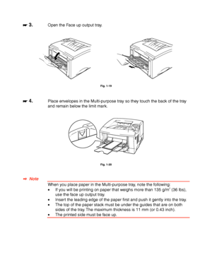 Page 381-28
☛
☛☛ ☛ 3.Open the Face up output tray.
Fig. 1-19
☛
☛☛ ☛ 4.Place envelopes in the Multi-purpose tray so they touch the back of the tray
and remain below the limit mark.
Fig. 1-20
✒
✒✒ ✒  Note
When you place paper in the Multi-purpose tray, note the following:
•If you will be printing on paper that weighs more than 135 g/m2 (36 lbs),
use the face up output tray.
•Insert the leading edge of the paper first and push it gently into the tray.
•The top of the paper stack must be under the guides that are...