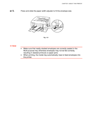 Page 39CHAPTER 1 ABOUT THIS PRINTER
1-29
☛
☛☛ ☛ 5.Press and slide the paper width adjuster to fit the envelope size.
Fig. 1-21
✒
✒✒ ✒ Note
•Make sure that neatly stacked envelopes are correctly seated in the
Multi-purpose tray otherwise envelopes may not be fed correctly,
resulting in skewed printouts or paper jams.
•When printing, the inside tray automatically rises to feed envelopes into
the printer.
 