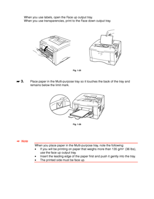 Page 441-34
When you use labels, open the Face up output tray.
When you use transparencies, print to the Face down output tray.
Fig. 1-25
☛
☛☛ ☛ 3.Place paper in the Multi-purpose tray so it touches the back of the tray and
remains below the limit mark.
Fig. 1-26
✒
✒✒ ✒  Note
When you place paper in the Multi-purpose tray, note the following:
•If you will be printing on paper that weighs more than 135 g/m2  (36 lbs),
use the face up output tray.
•Insert the leading edge of the paper first and push it gently...