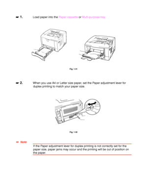 Page 501-40
☛
☛☛ ☛ 1.Load paper into the Paper cassette or Multi-purpose tray.
 
 
 
 
 
 
Fig. 1-31
 
 
 
☛
☛☛ ☛ 2.When you use A4 or Letter size paper, set the Paper adjustment lever for
duplex printing to match your paper size.
 
 
 
 
 
 
Fig. 1-32
 
 
 
✒
✒✒ ✒  Note
If the Paper adjustment lever for duplex printing is not correctly set for the
paper size, paper jams may occur and the printing will be out of position on
the paper.
 
 
 