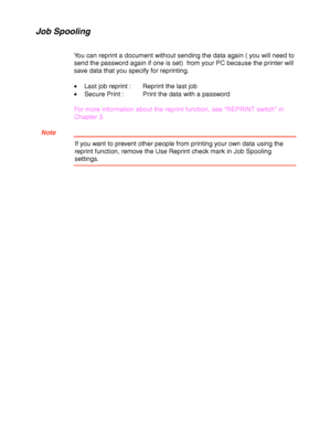 Page 612-8
Job Spooling
You can reprint a document without sending the data again ( you will need to
send the password again if one is set)  from your PC because the printer will
save data that you specify for reprinting.
•Last job reprint :  Reprint the last job
•Secure Print :  Print the data with a password
For more information about the reprint function, see “REPRINT switch” in
Chapter 3.
  Note
If you want to prevent other people from printing your own data using the
reprint function, remove the Use...