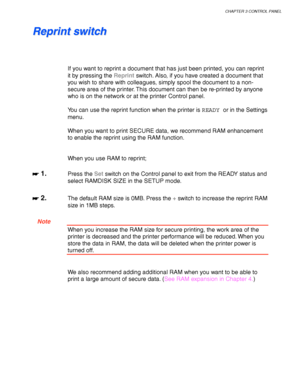 Page 85CHAPTER 3 CONTROL PANEL
3-5
R R
e e
p p
r r
i i
n n
t t
   
s s
w w
i i
t t
c c
h h
If you want to reprint a document that has just been printed, you can reprint
it by pressing the Reprint switch. Also, if you have created a document that
you wish to share with colleagues, simply spool the document to a non-
secure area of the printer. This document can then be re-printed by anyone
who is on the network or at the printer Control panel.
You can use the reprint function when the printer is READY or in the...