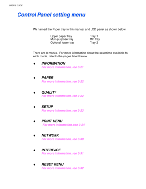 Page 100USER’S GUIDE
3-20
    
C C
o o
n n
t t
r r
o o
l l
   
P P
a a
n n
e e
l l
   
s s
e e
t t
t t
i i
n n
g g
   
m m
e e
n n
u u
 
 
 
 
We named the Paper tray in this manual and LCD panel as shown below:
 
 
Upper paper tray Tray 1
 Multi-purpose tray MP tray
 Optional lower tray Tray 2
 
 
 
There are 8 modes.  For more information about the selections available for
each mode, refer to the pages listed below.
 
♦ INFORMATION
For more information, see 3-21
 
 
♦ PAPER 
For more information, see 3-22...