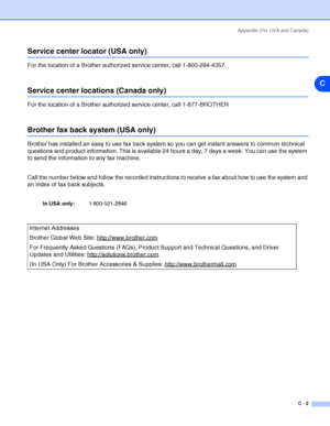 Page 104Appendix (For USA and Canada)
C - 2
C
Service center locator (USA only)
For the location of a Brother authorized service center, call 1-800-284-4357.
Service center locations (Canada only)
For the location of a Brother authorized service center, call 1-877-BROTHER
Brother fax back system (USA only)
Brother has installed an easy to use fax back system so you can get instant answers to common technical 
questions and product information. This is available 24 hours a day, 7 days a week. You can use the...