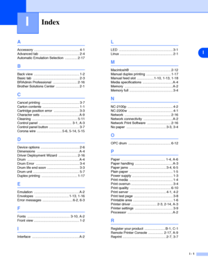 Page 108I
I - 1
IIndex
A
Accessory ................................................ 4-1
Advanced tab  .......................................... 2-4
Automatic Emulation Selection  ............. 2-17
B
Back view  ................................................ 1-2
Basic tab  ................................................. 2-3
BRAdmin Professional  .......................... 2-16
Brother Solutions Center  ......................... 2-1
C
Cancel printing  ........................................ 3-7
Carton...