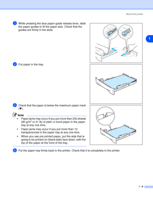 Page 15About this printer
1 - 8
1
3While pressing the blue paper-guide release lever, slide 
the paper guides to fit the paper size. Check that the 
guides are firmly in the slots.
4Put paper in the tray.
5Check that the paper is below the maximum paper mark 
(▼).
Note
 Paper jams may occur if you put more than 250 sheets 
(80 g/m2 or 21 lb) of plain or bond paper in the paper 
tray at any one time.
 Paper jams may occur if you put more than 10 
transparencies in the paper tray at any one time.
 When you use...