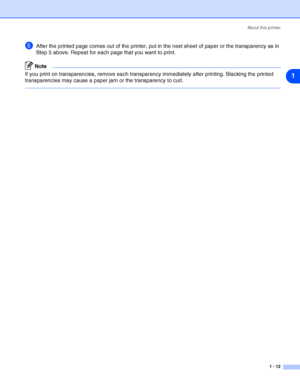 Page 19About this printer
1 - 12
1
6After the printed page comes out of the printer, put in the next sheet of paper or the transparency as in 
Step 5 above. Repeat for each page that you want to print.
Note
If you print on transparencies, remove each transparency immediately after printing. Stacking the printed 
transparencies may cause a paper jam or the transparency to curl.
 