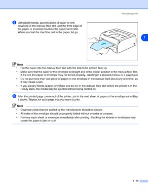 Page 22About this printer
1 - 15
1
5Using both hands, put one piece of paper or one 
envelope in the manual feed slot until the front edge of 
the paper or envelope touches the paper feed roller. 
When you feel the machine pull in the paper, let go.
Note
 Put the paper into the manual feed slot with the side to be printed face up.
 Make sure that the paper or the envelope is straight and in the proper position in the manual feed slot. 
If it is not, the paper or envelope may not be fed properly, resulting in...