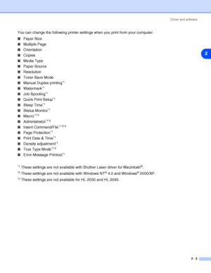 Page 28Driver and software
2 - 2
2
You can change the following printer settings when you print from your computer.
■Paper Size
■Multiple Page
■Orientation
■Copies
■Media Type
■Paper Source
■Resolution
■Toner Save Mode
■Manual Duplex printing
*1
■Watermark*1
■Job Spooling*1
■Quick Print Setup*1
■Sleep Time*1
■Status Monitor*1
■Macro*1*3
■Administrator*1*2
■Insert Command/File*1*2*3
■Page Protection*1
■Print Date & Time*1
■Density adjustment*1
■True Type Mode*1*3
■Error Message Printout*1
*1
 These settings are...