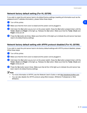 Page 54Control panel
3 - 11
3
Network factory default setting (For HL-2070N)
If you wish to reset the print server back to its default factory settings (resetting all information such as the 
password and IP address information), please follow these steps:
1Turn off the printer.
2Make sure that the front cover is closed and the power cord is plugged in.
3Hold down the Go button as you turn on the power switch. Keep the Go button pressed down until the 
Toner, Drum and Paper LEDs light up. Release the Go button....