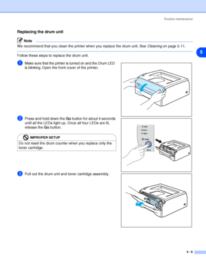 Page 64Routine maintenance
5 - 8
5
Replacing the drum unit
Note
We recommend that you clean the printer when you replace the drum unit. See Cleaning on page 5-11.
Follow these steps to replace the drum unit.
1Make sure that the printer is turned on and the Drum LED 
is blinking. Open the front cover of the printer.
2Press and hold down the Go button for about 4 seconds 
until all the LEDs light up. Once all four LEDs are lit, 
release the Go button.
3Pull out the drum unit and toner cartridge assembly.
IMPROPER...