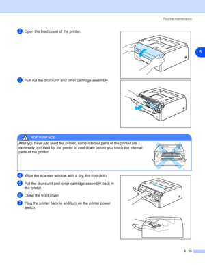 Page 69Routine maintenance
5 - 13
5
2Open the front cover of the printer.
3Pull out the drum unit and toner cartridge assembly.
4Wipe the scanner window with a dry, lint-free cloth.
5Put the drum unit and toner cartridge assembly back in 
the printer.
6Close the front cover.
7Plug the printer back in and turn on the printer power 
switch.
HOT SURFACE
After you have just used the printer, some internal parts of the printer are 
extremely hot! Wait for the printer to cool down before you touch the internal 
parts...