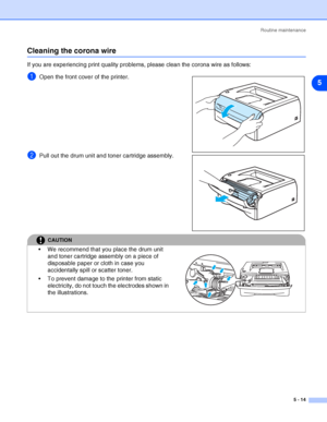 Page 70Routine maintenance
5 - 14
5
Cleaning the corona wire
If you are experiencing print quality problems, please clean the corona wire as follows:
1Open the front cover of the printer.
2Pull out the drum unit and toner cartridge assembly.
CAUTION
 We recommend that you place the drum unit 
and toner cartridge assembly on a piece of 
disposable paper or cloth in case you 
accidentally spill or scatter toner.
 To prevent damage to the printer from static 
electricity, do not touch the electrodes shown in...