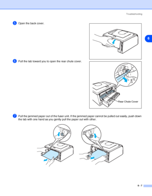 Page 78Troubleshooting
6 - 7
6
5Open the back cover.
6Pull the tab toward you to open the rear chute cover.
7Pull the jammed paper out of the fuser unit. If the jammed paper cannot be pulled out easily, push down 
the tab with one hand as you gently pull the paper out with other.
Rear Chute Cover
 