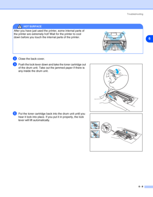 Page 79Troubleshooting
6 - 8
6
8Close the back cover.
9Push the lock lever down and take the toner cartridge out 
of the drum unit. Take out the jammed paper if there is 
any inside the drum unit.
0Put the toner cartridge back into the drum unit until you 
hear it lock into place. If you put it in properly, the lock 
lever will lift automatically.
HOT SURFACE
After you have just used the printer, some internal parts of 
the printer are extremely hot! Wait for the printer to cool 
down before you touch the...