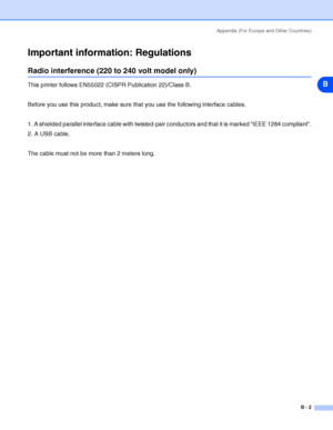 Page 99Appendix (For Europe and Other Countries)
B - 2
B
Important information: Regulations
Radio interference (220 to 240 volt model only)
This printer follows EN55022 (CISPR Publication 22)/Class B.
Before you use this product, make sure that you use the following interface cables.
1. A shielded parallel interface cable with twisted-pair conductors and that it is marked IEEE 1284 compliant.
2. A USB cable.
The cable must not be more than 2 meters long.
 