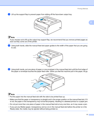 Page 18Printing Methods
11
2
cLift up the support flap to prevent paper from sliding off the face-down output tray. 
Note
If you choose not to lift up the output tray support flap, we recommend that you remove printed pages as 
soon as they come out of the printer.
 
dUsing both hands, slide the manual feed slot paper guides to the width of the paper that you are going 
to use.
 
eUsing both hands, put one piece of paper or one envelope in the manual feed slot until the front edge of 
the paper or envelope...