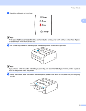 Page 21Printing Methods
14
2
bSend the print data to the printer. 
Note
A No paper fed manual feed slot status is shown by the control panel LEDs until you put a sheet of paper 
or an envelope in the manual feed slot.
 
cLift up the support flap to prevent paper from sliding off the face-down output tray. 
Note
If you choose not to lift up the output tray support flap, we recommend that you remove printed pages as 
soon as they come out of the printer.
 
dUsing both hands, slide the manual feed slot paper...