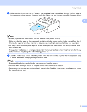 Page 22Printing Methods
15
2
eUsing both hands, put one piece of paper or one envelope in the manual feed slot until the front edge of 
the paper or envelope touches the paper feed roller. When you feel the machine pull in the paper, let go.
 
Note
• Put the paper into the manual feed slot with the side to be printed face up.
• Make sure that the paper or the envelope is straight and in the proper position in the manual feed slot. If 
it is not, the paper or envelope may not be fed properly, resulting in a...