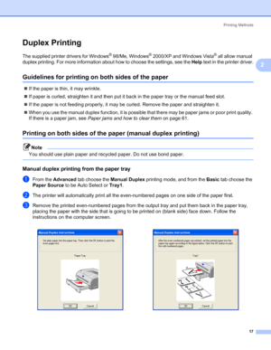 Page 24Printing Methods
17
2
Duplex Printing2
The supplied printer drivers for Windows® 98/Me, Windows® 2000/XP and Windows Vista® all allow manual 
duplex printing. For more information about how to choose the settings, see the Help text in the printer driver.
Guidelines for printing on both sides of the paper2
„If the paper is thin, it may wrinkle.
„If paper is curled, straighten it and then put it back in the paper tray or the manual feed slot.
„If the paper is not feeding properly, it may be curled. Remove...