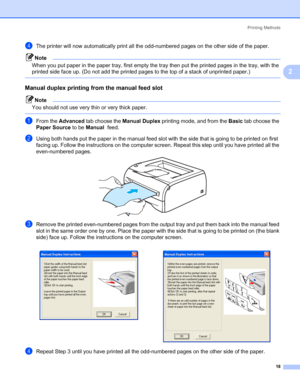 Page 25Printing Methods
18
2
dThe printer will now automatically print all the odd-numbered pages on the other side of the paper.
Note
When you put paper in the paper tray, first empty the tray then put the printed pages in the tray, with the 
printed side face up. (Do not add the printed pages to the top of a stack of unprinted paper.)
 
Manual duplex printing from the manual feed slot2
Note
You should not use very thin or very thick paper.
 
aFrom the Advanced tab choose the Manual Duplex printing mode, and...