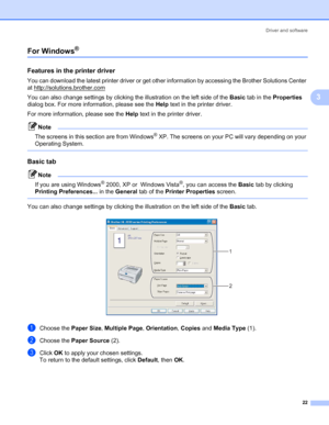 Page 29Driver and software
22
3
For Windows® 3
Features in the printer driver3
You can download the latest printer driver or get other information by accessing the Brother Solutions Center 
at http://solutions.brother.com
You can also change settings by clicking the illustration on the left side of the Basic tab in the Properties 
dialog box. For more information, please see the Help text in the printer driver.
For more information, please see the Help text in the printer driver.
Note
The screens in this...