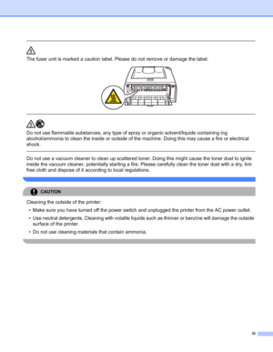 Page 4iii
 
The fuser unit is marked a caution label. Please do not remove or damage the label.
 
 
 
Do not use flammable substances, any type of spray or organic solvent/liquids containing ing 
alcohol/ammonia to clean the inside or outside of the machine. Doing this may cause a fire or electrical 
shock. 
  
Do not use a vacuum cleaner to clean up scattered toner. Doing this might cause the toner dust to ignite 
inside the vacuum cleaner, potentially starting a fire. Please carefully clean the toner dust...