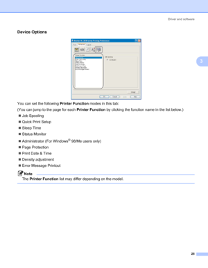 Page 32Driver and software
25
3
Device Options3
 
You can set the following Printer Function modes in this tab:
(You can jump to the page for each Printer Function by clicking the function name in the list below.)
„Job Spooling
„Quick Print Setup
„Sleep Time
„Status Monitor
„Administrator (For Windows
® 98/Me users only)
„Page Protection
„Print Date & Time
„Density adjustment
„Error Message Printout
Note
The Printer Function list may differ depending on the model.
 
 