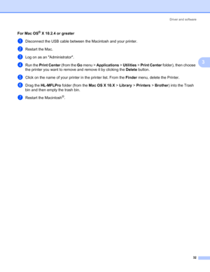Page 39Driver and software
32
3
For Mac OS® X 10.2.4 or greater3
aDisconnect the USB cable between the Macintosh and your printer.
bRestart the Mac.
cLog on as an Administrator.
dRun the Print Center (from the Go menu > Applications > Utilities > Print Center folder), then choose 
the printer you want to remove and remove it by clicking the Delete button.
eClick on the name of your printer in the printer list. From the Finder menu, delete the Printer.
fDrag the HL-MFLPro folder (from the Mac OS X 10.X > Library...